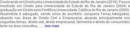 Doutorando em Direito pela Universidade do Estado do Rio de Janeiro (2016). Possui mestrado em Direito pela Universidade do Estado do Rio de Janeiro (2004) e graduação em Direito pela Pontifícia Universidade Católica do Rio de Janeiro (2000). Atualmente é advogado, sendo sócio do escritório Junqueira Ferraz Advogados, atuando nas áreas de Direito Civil e Empresarial, atuando principalmente nos seguintes temas: direito civil, direito empresarial, falimentar e direito do consumidor, tanto na área consultiva, .......leia mais 