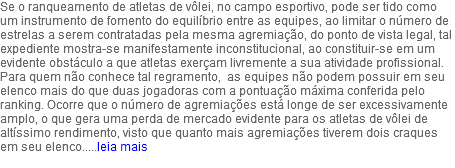 Se o ranqueamento de atletas de vôlei, no campo esportivo, pode ser tido como um instrumento de fomento do equilíbrio entre as equipes, ao limitar o número de estrelas a serem contratadas pela mesma agremiação, do ponto de vista legal, tal expediente mostra-se manifestamente inconstitucional, ao constituir-se em um evidente obstáculo a que atletas exerçam livremente a sua atividade profissional. Para quem não conhece tal regramento, as equipes não podem possuir em seu elenco mais do que duas jogadoras com a pontuação máxima conferida pelo ranking. Ocorre que o número de agremiações está longe de ser excessivamente amplo, o que gera uma perda de mercado evidente para os atletas de vôlei de altíssimo rendimento, visto que quanto mais agremiações tiverem dois craques em seu elenco.....leia mais 